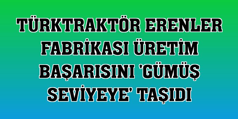 TürkTraktör Erenler Fabrikası üretim başarısını 'gümüş seviyeye' taşıdı