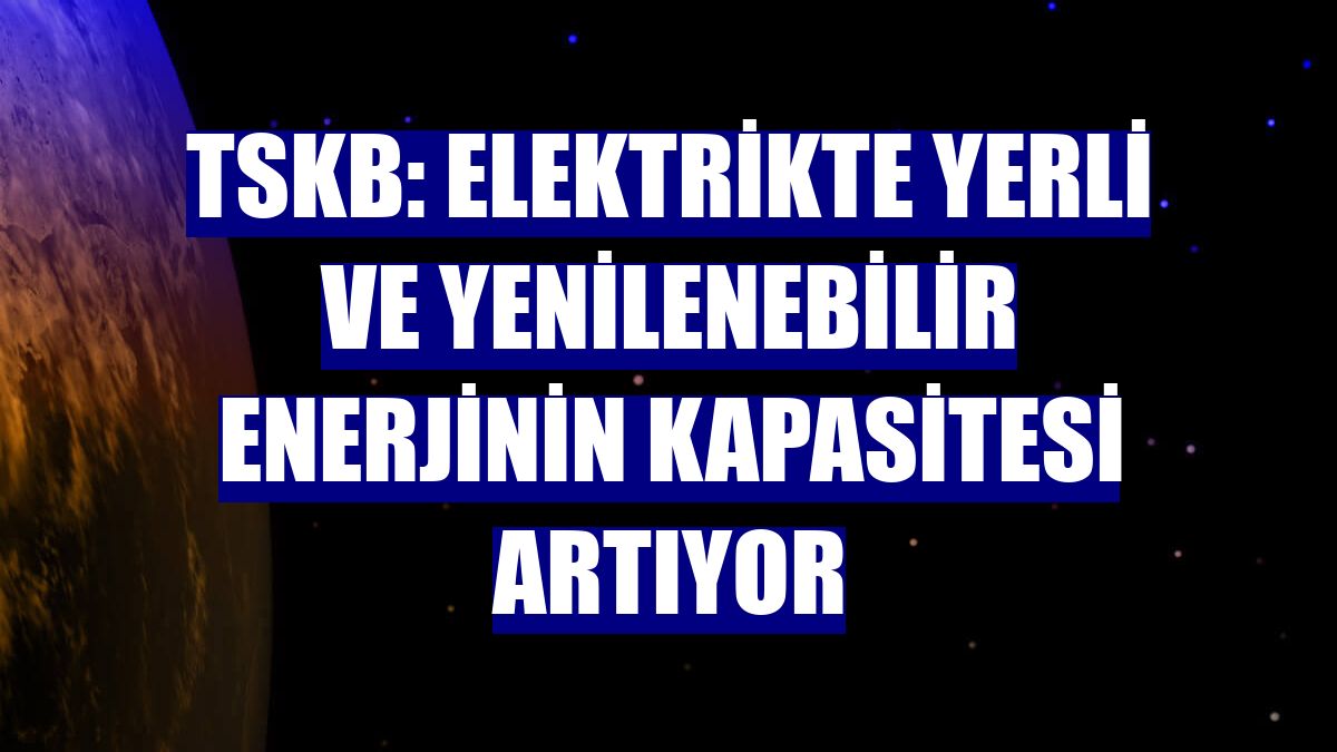 TSKB: Elektrikte yerli ve yenilenebilir enerjinin kapasitesi artıyor