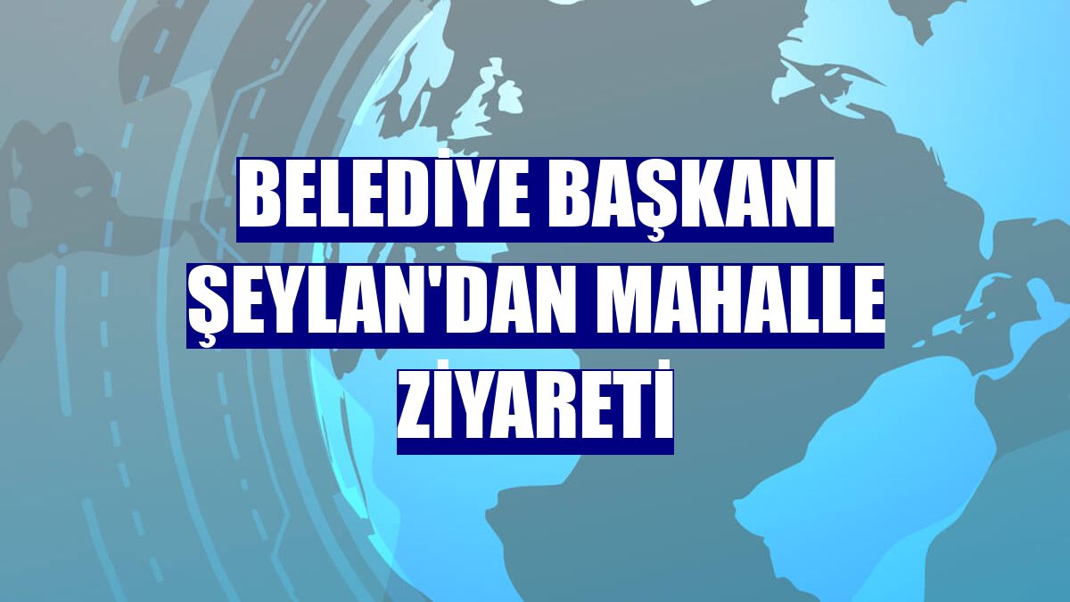 Belediye Başkanı Şeylan'dan mahalle ziyareti