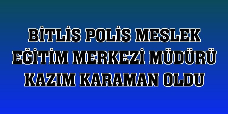 Bitlis Polis Meslek Eğitim Merkezi Müdürü Kazım Karaman oldu