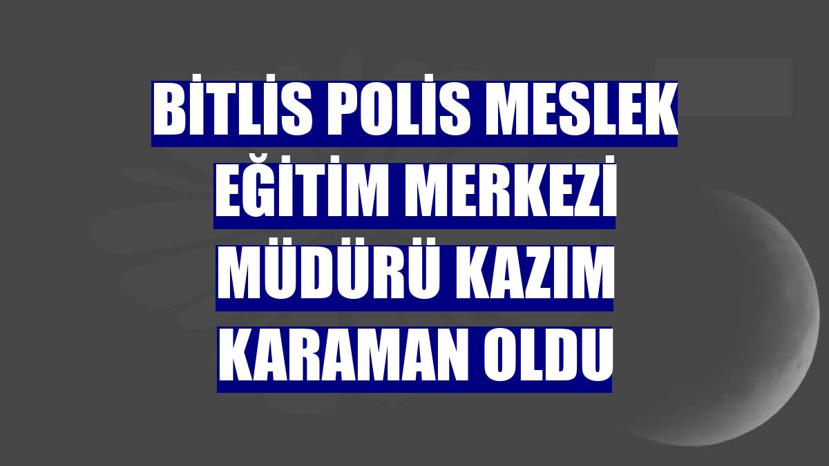 Bitlis Polis Meslek Eğitim Merkezi Müdürü Kazım Karaman oldu