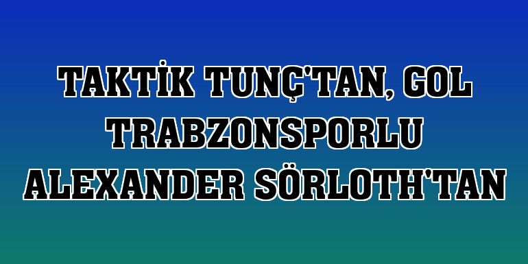 Taktik Tunç'tan, gol Trabzonsporlu Alexander Sörloth'tan