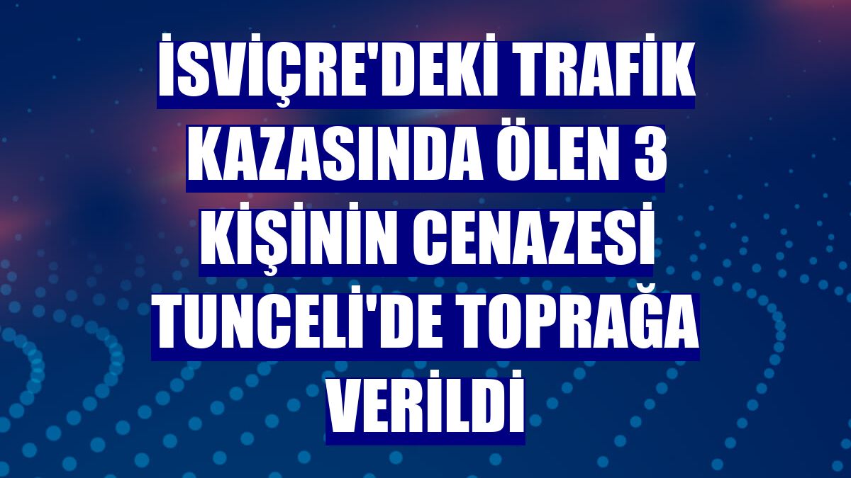 İsviçre'deki trafik kazasında ölen 3 kişinin cenazesi Tunceli'de toprağa verildi