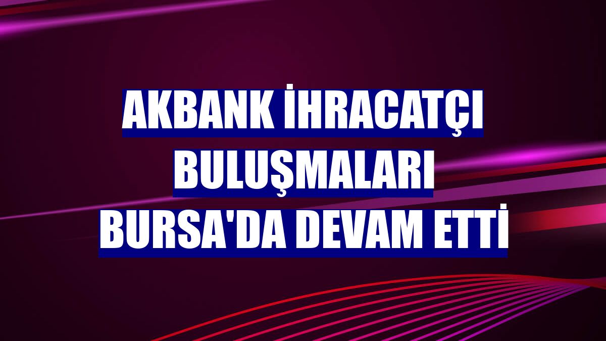 Akbank İhracatçı Buluşmaları Bursa'da devam etti