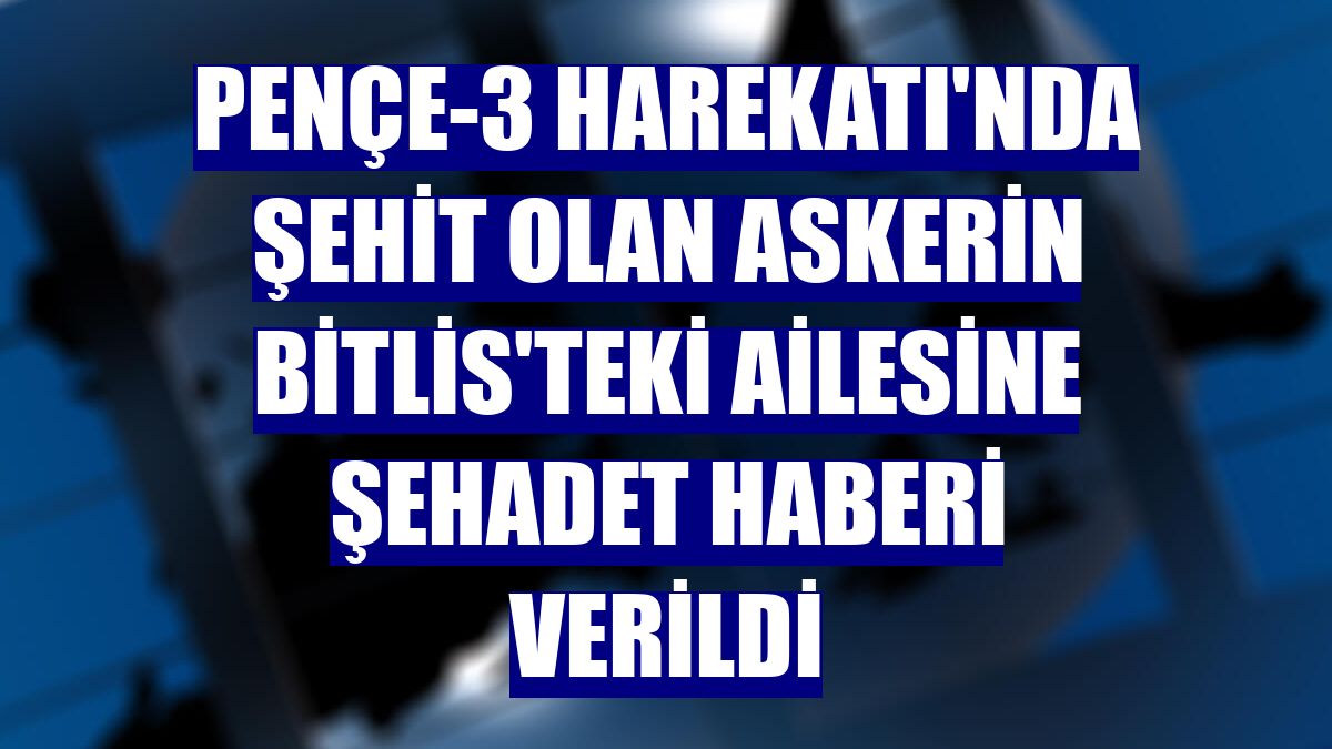 Pençe-3 Harekatı'nda şehit olan askerin Bitlis'teki ailesine şehadet haberi verildi