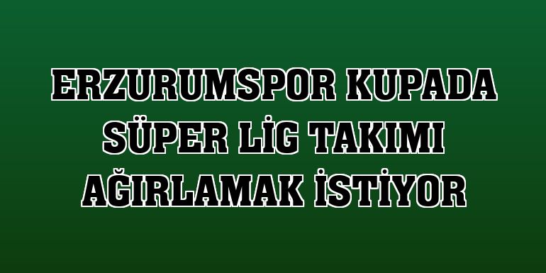 Erzurumspor kupada Süper Lig takımı ağırlamak istiyor