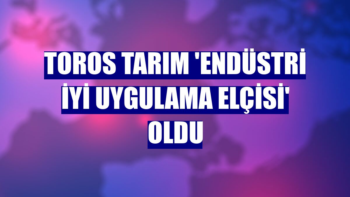 Toros Tarım 'Endüstri İyi Uygulama Elçisi' oldu
