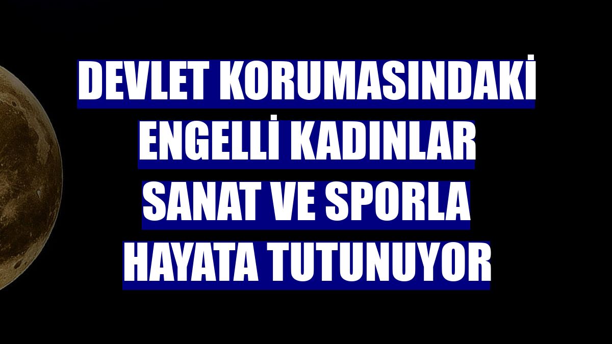 Devlet korumasındaki engelli kadınlar sanat ve sporla hayata tutunuyor