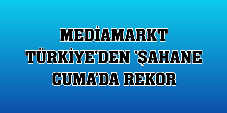 MediaMarkt Türkiye'den 'Şahane Cuma'da rekor