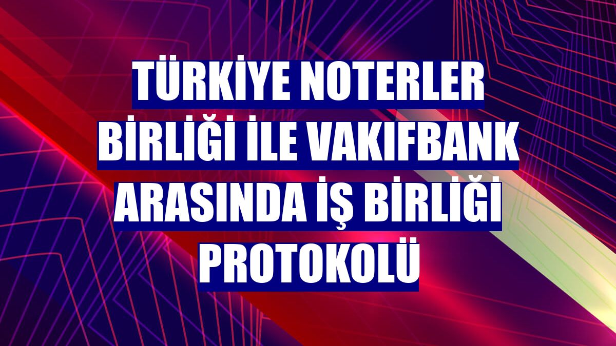 Türkiye Noterler Birliği ile Vakıfbank arasında iş birliği protokolü