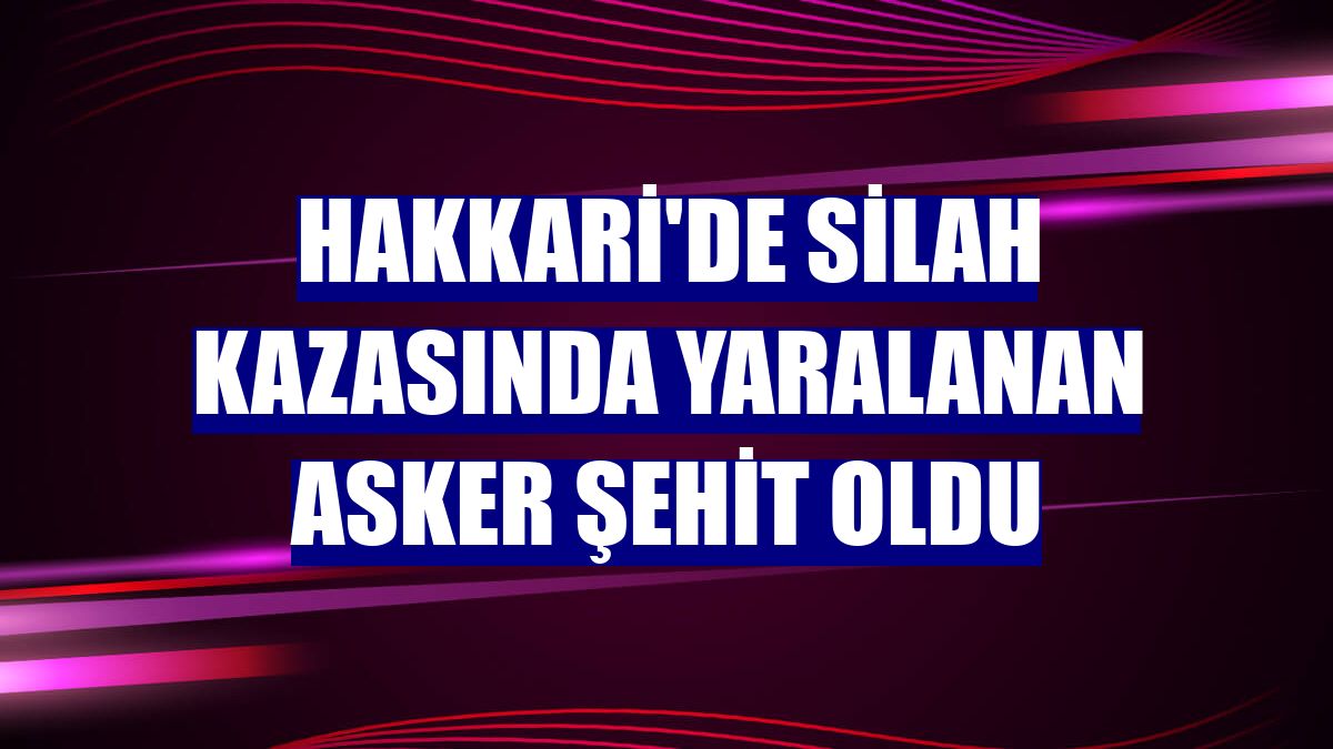 Hakkari'de silah kazasında yaralanan asker şehit oldu