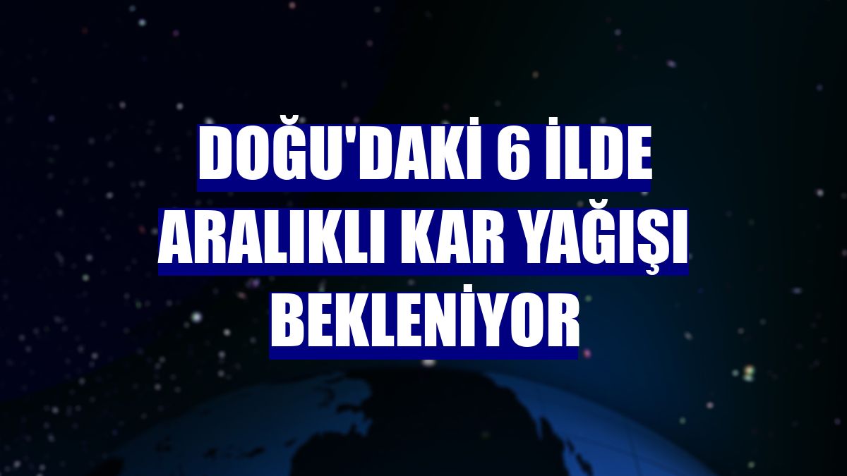 Doğu'daki 6 ilde aralıklı kar yağışı bekleniyor