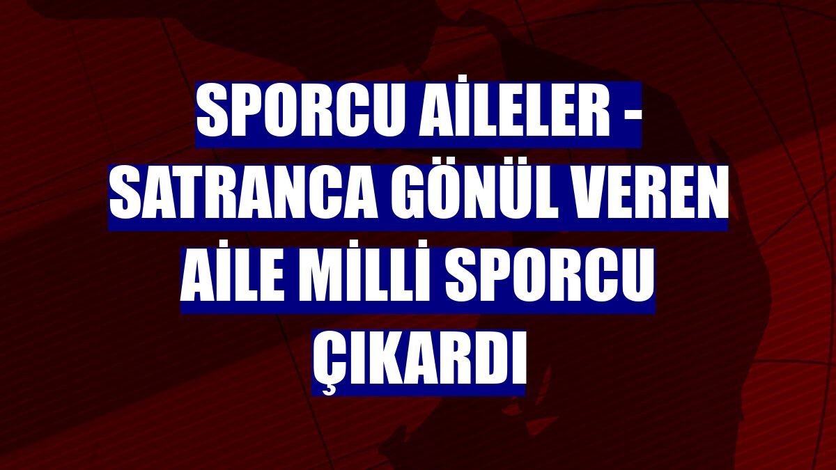SPORCU AİLELER - Satranca gönül veren aile milli sporcu çıkardı
