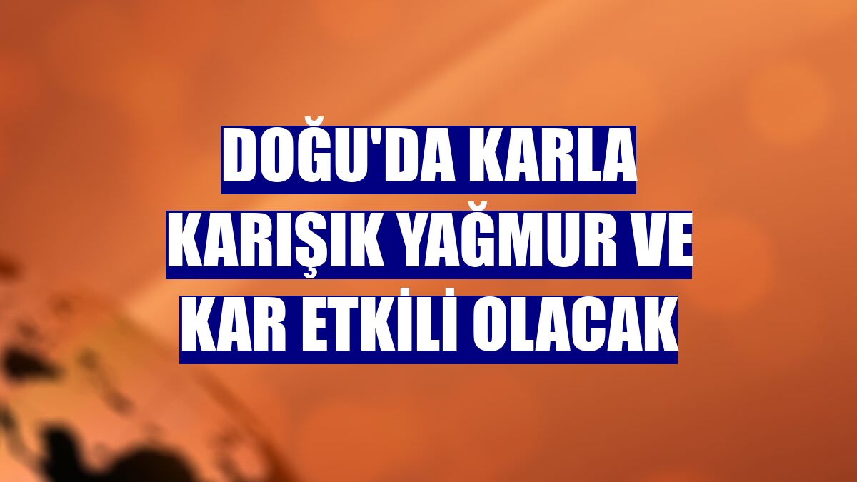 Doğu'da karla karışık yağmur ve kar etkili olacak