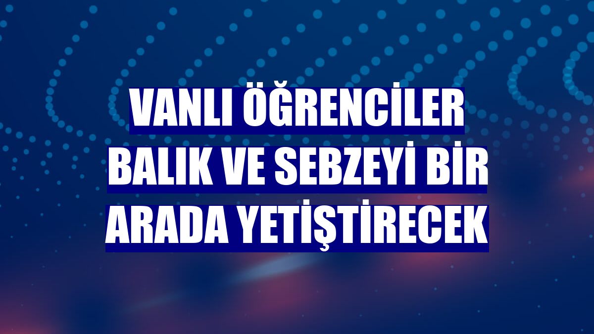 Vanlı öğrenciler balık ve sebzeyi bir arada yetiştirecek