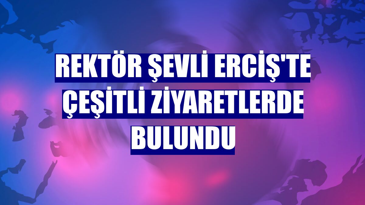 Rektör Şevli Erciş'te çeşitli ziyaretlerde bulundu