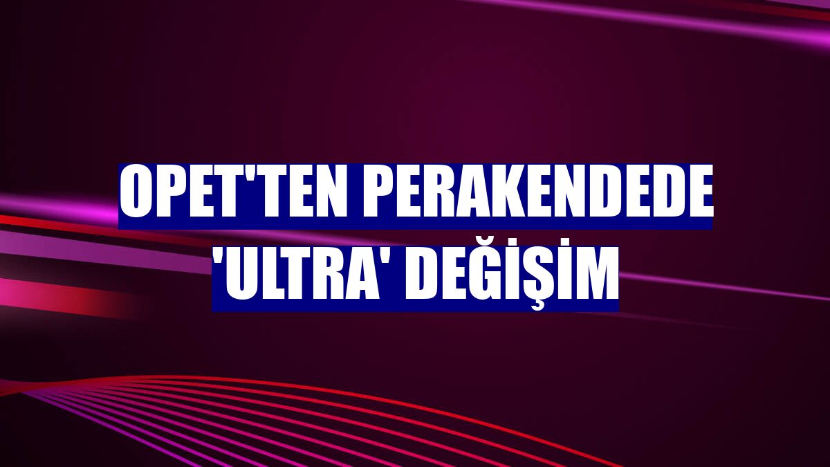 OPET'ten perakendede 'ultra' değişim