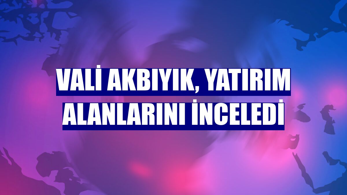 Vali Akbıyık, yatırım alanlarını inceledi