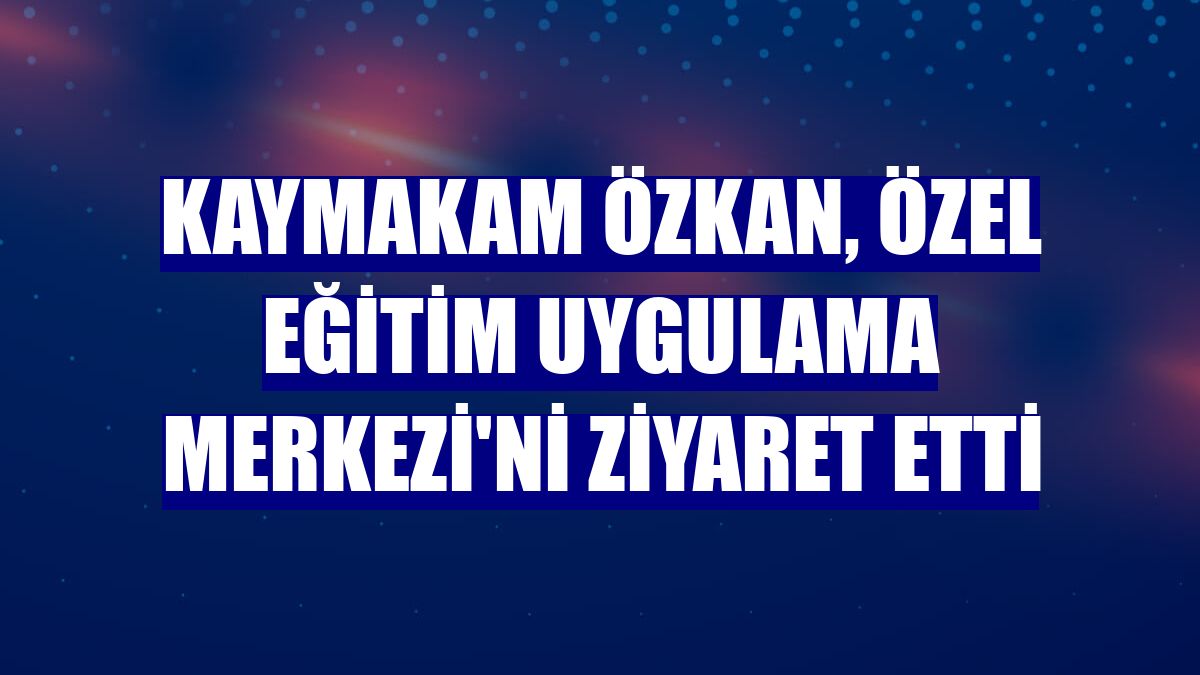 Kaymakam Özkan, Özel Eğitim Uygulama Merkezi'ni ziyaret etti
