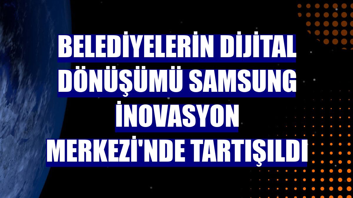 Belediyelerin dijital dönüşümü Samsung İnovasyon Merkezi'nde tartışıldı