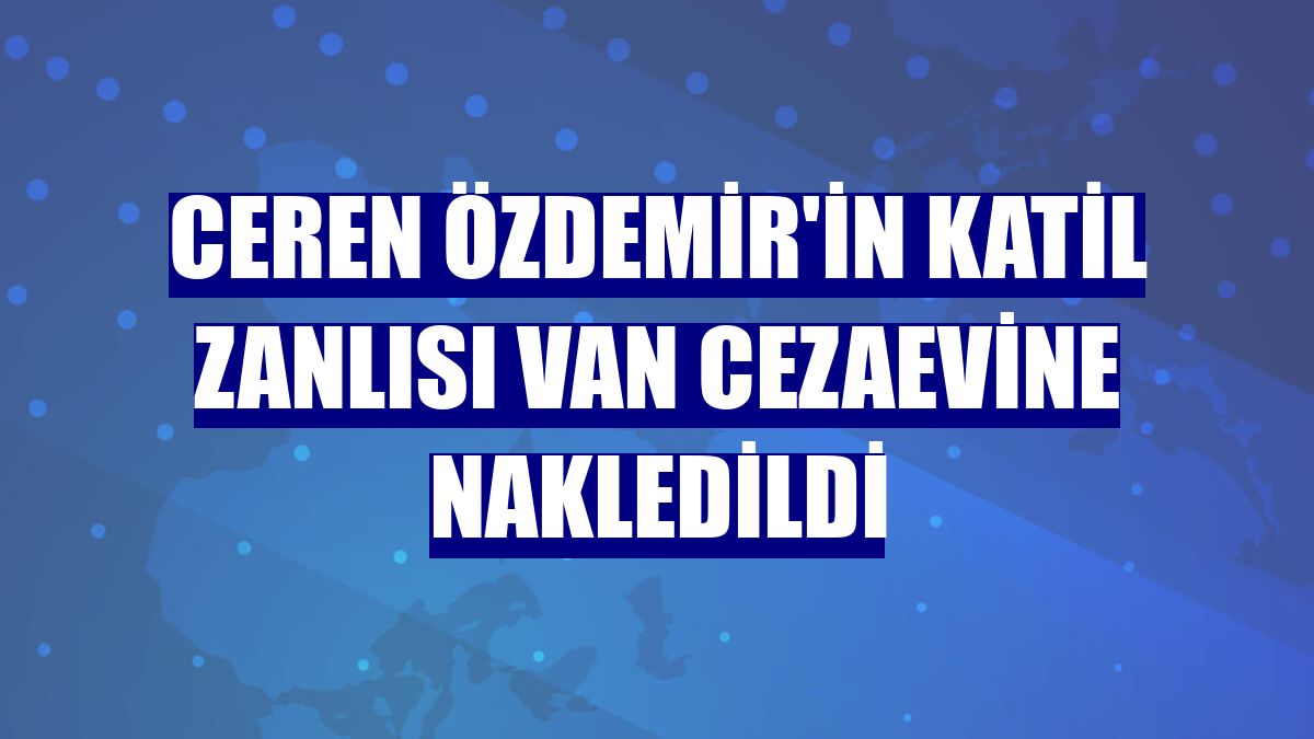 Ceren Özdemir'in katil zanlısı Van Cezaevine nakledildi