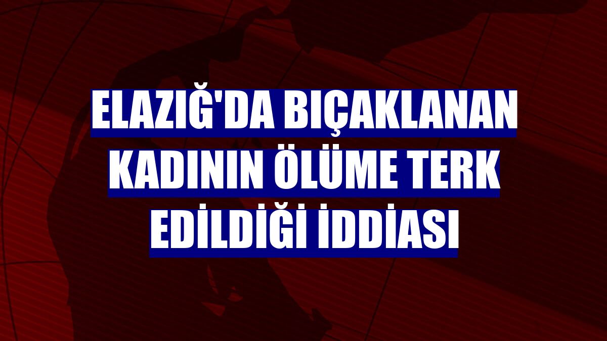 Elazığ'da bıçaklanan kadının ölüme terk edildiği iddiası