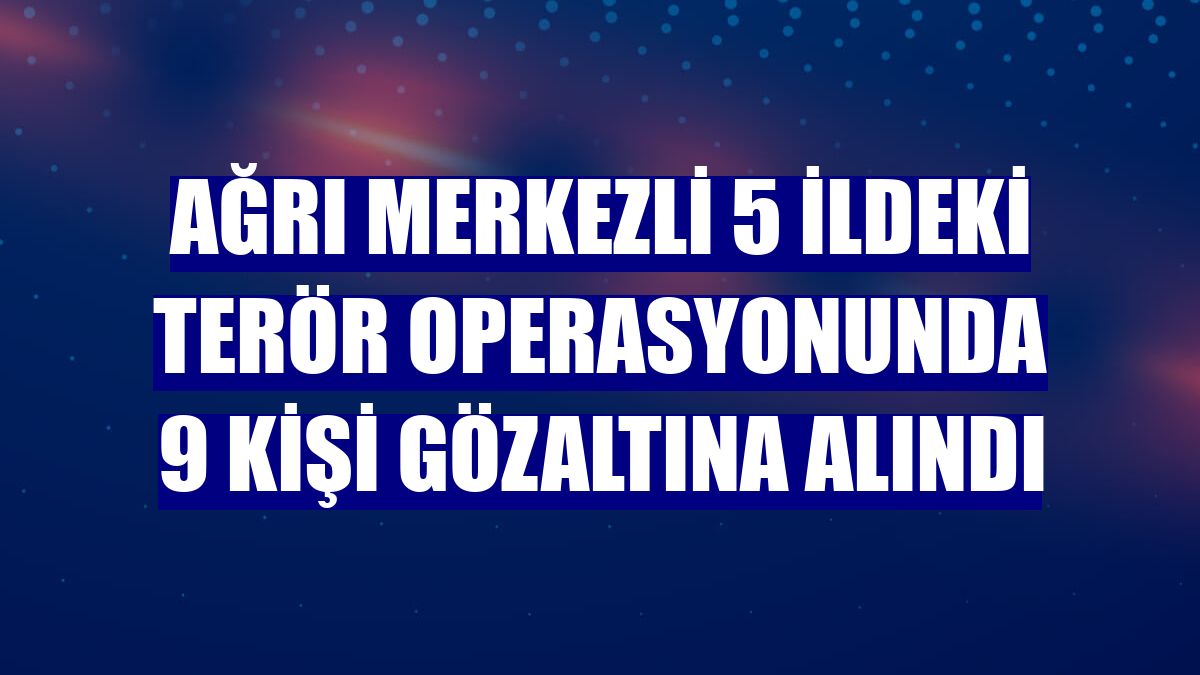 Ağrı merkezli 5 ildeki terör operasyonunda 9 kişi gözaltına alındı