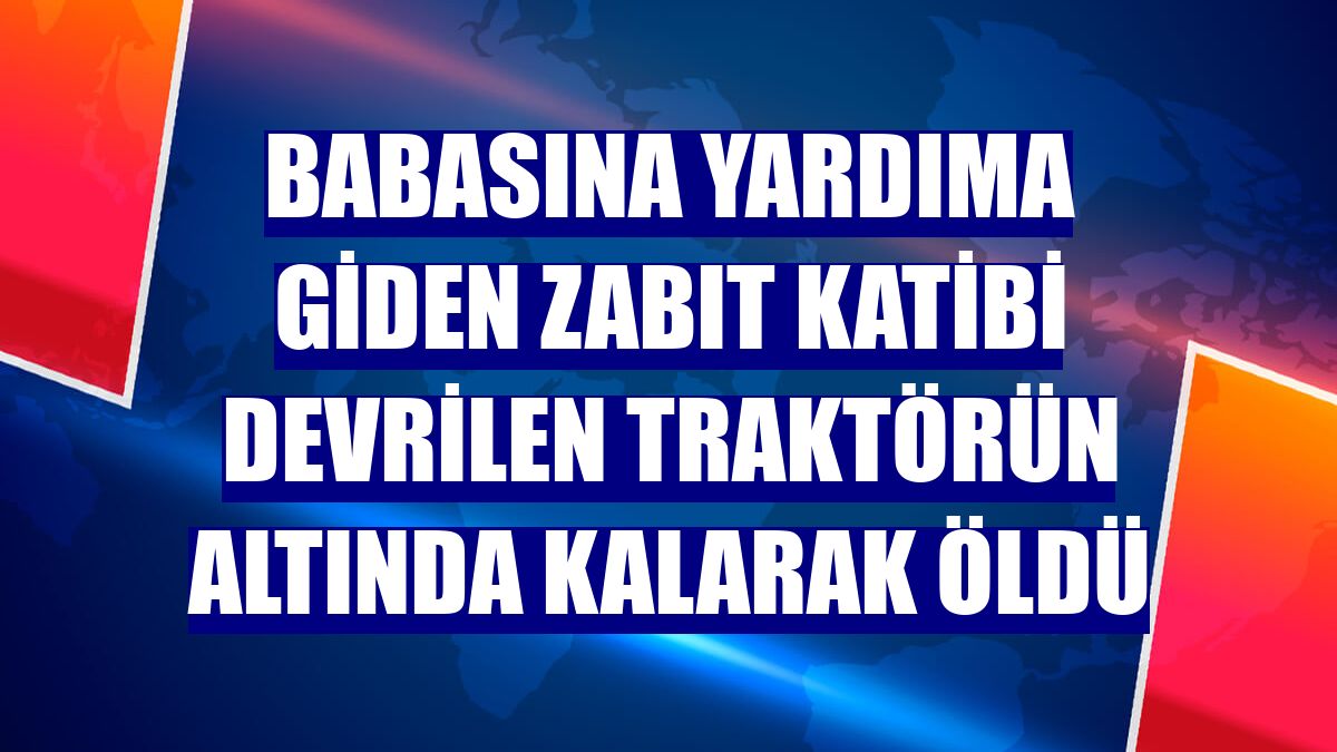 Babasına yardıma giden zabıt katibi devrilen traktörün altında kalarak öldü