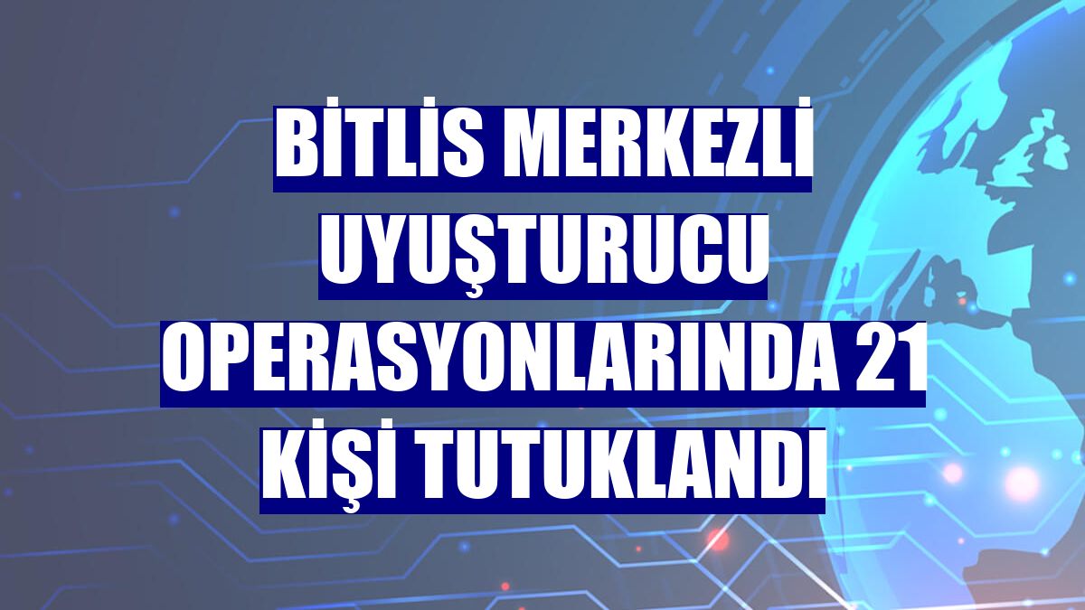 Bitlis merkezli uyuşturucu operasyonlarında 21 kişi tutuklandı