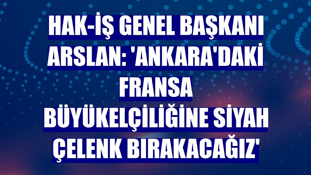 Hak-İş Genel Başkanı Arslan: 'Ankara'daki Fransa Büyükelçiliğine siyah çelenk bırakacağız'