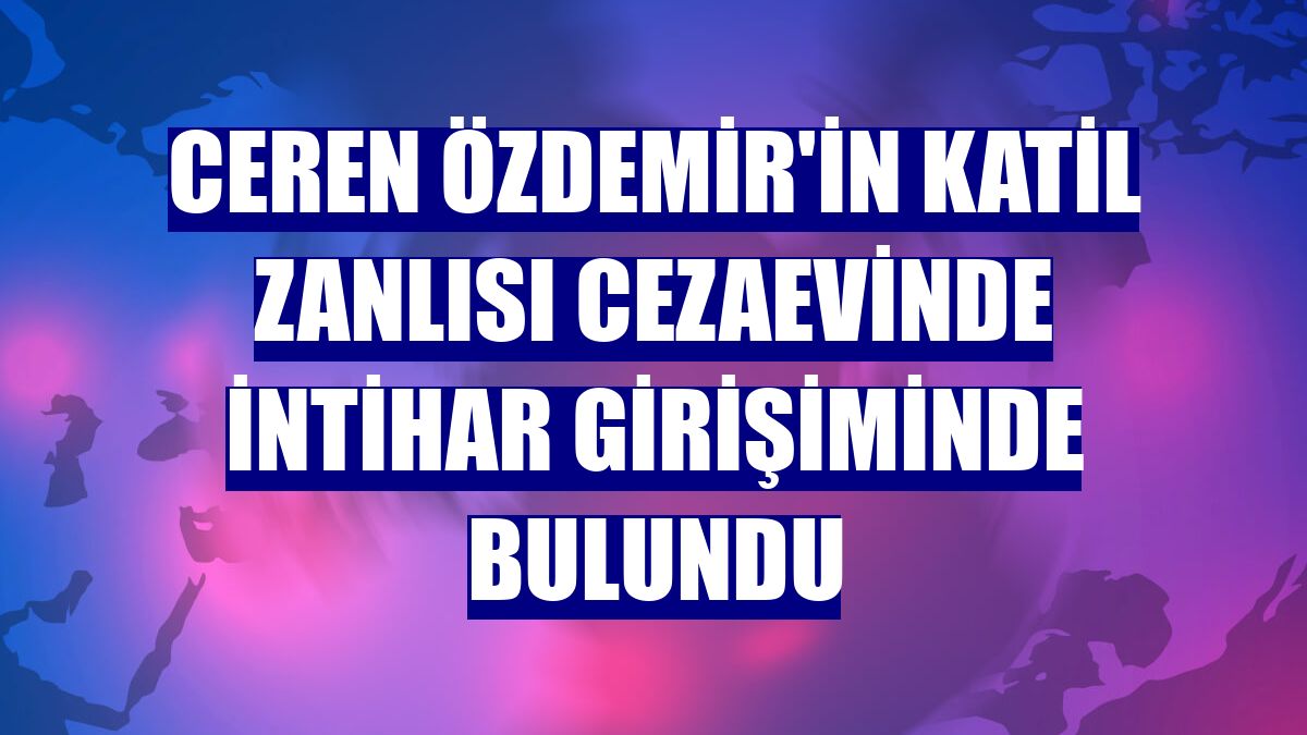 Ceren Özdemir'in katil zanlısı cezaevinde intihar girişiminde bulundu