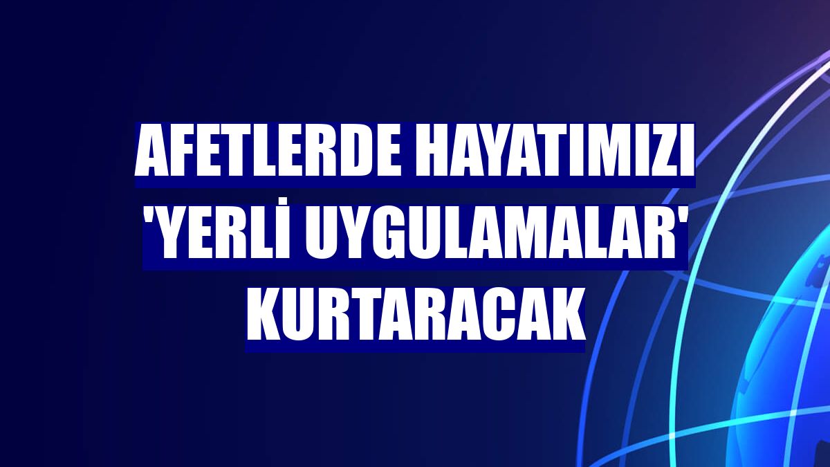 Afetlerde hayatımızı 'yerli uygulamalar' kurtaracak