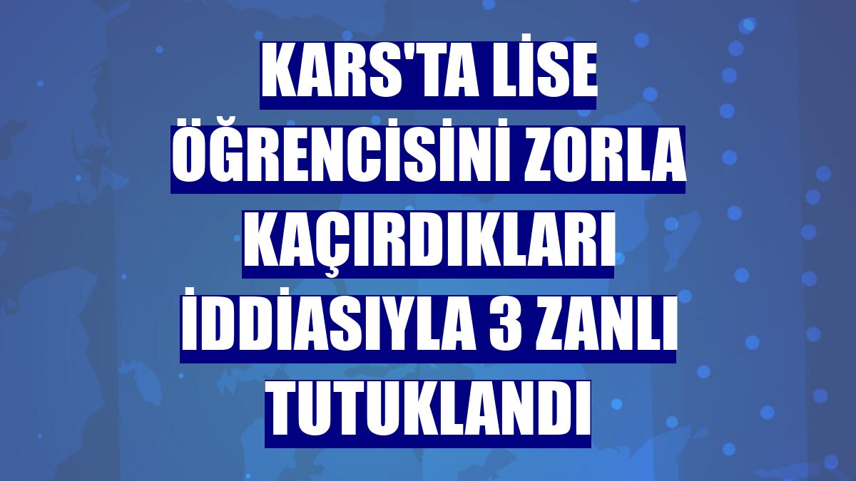 Kars'ta lise öğrencisini zorla kaçırdıkları iddiasıyla 3 zanlı tutuklandı