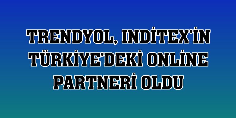 Trendyol, Inditex'in Türkiye'deki online partneri oldu