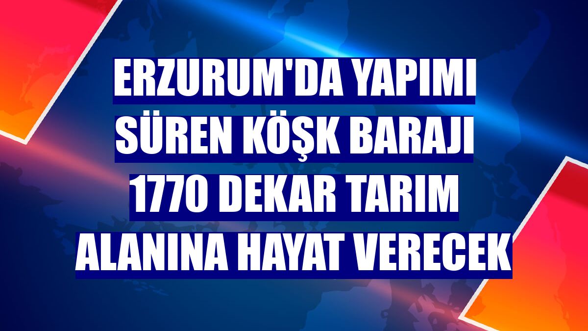 Erzurum'da yapımı süren Köşk Barajı 1770 dekar tarım alanına hayat verecek