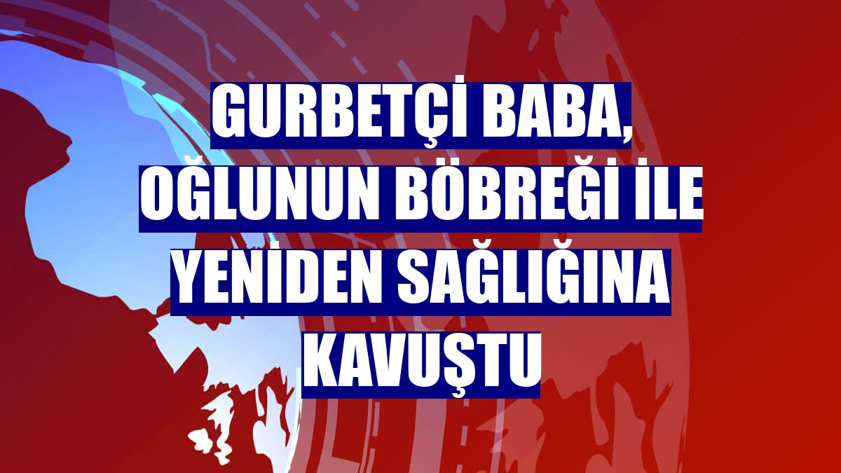 Gurbetçi baba, oğlunun böbreği ile yeniden sağlığına kavuştu