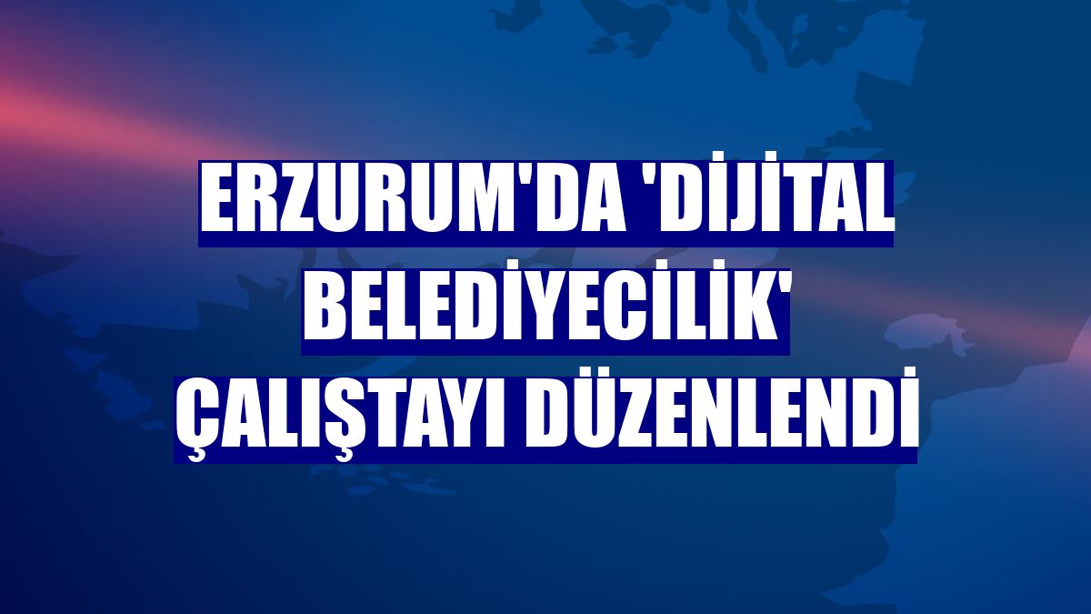 Erzurum'da 'Dijital Belediyecilik' çalıştayı düzenlendi