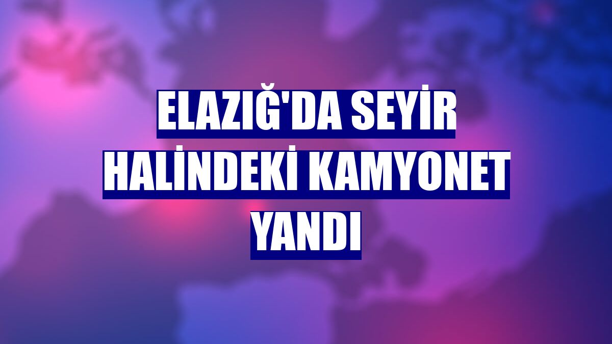 Elazığ'da seyir halindeki kamyonet yandı