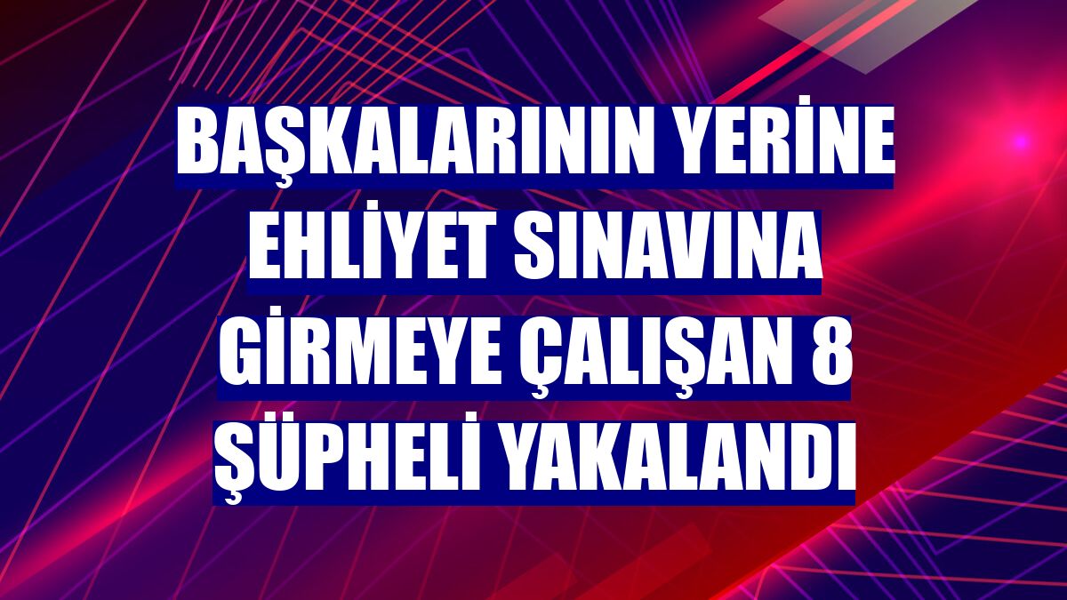 Başkalarının yerine ehliyet sınavına girmeye çalışan 8 şüpheli yakalandı