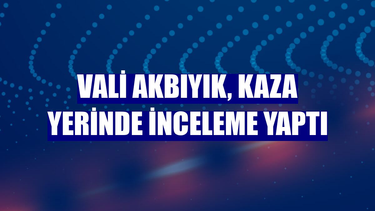 Vali Akbıyık, kaza yerinde inceleme yaptı