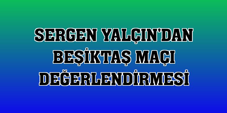 Sergen Yalçın'dan Beşiktaş maçı değerlendirmesi