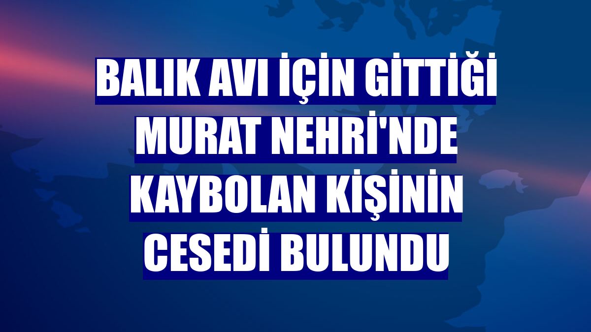 Balık avı için gittiği Murat Nehri'nde kaybolan kişinin cesedi bulundu