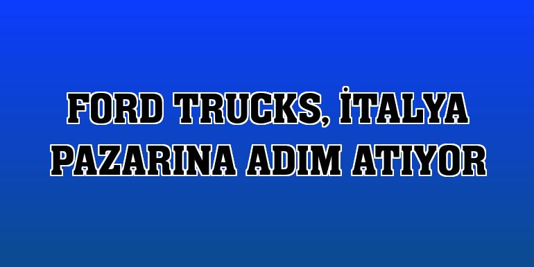 Ford Trucks, İtalya pazarına adım atıyor