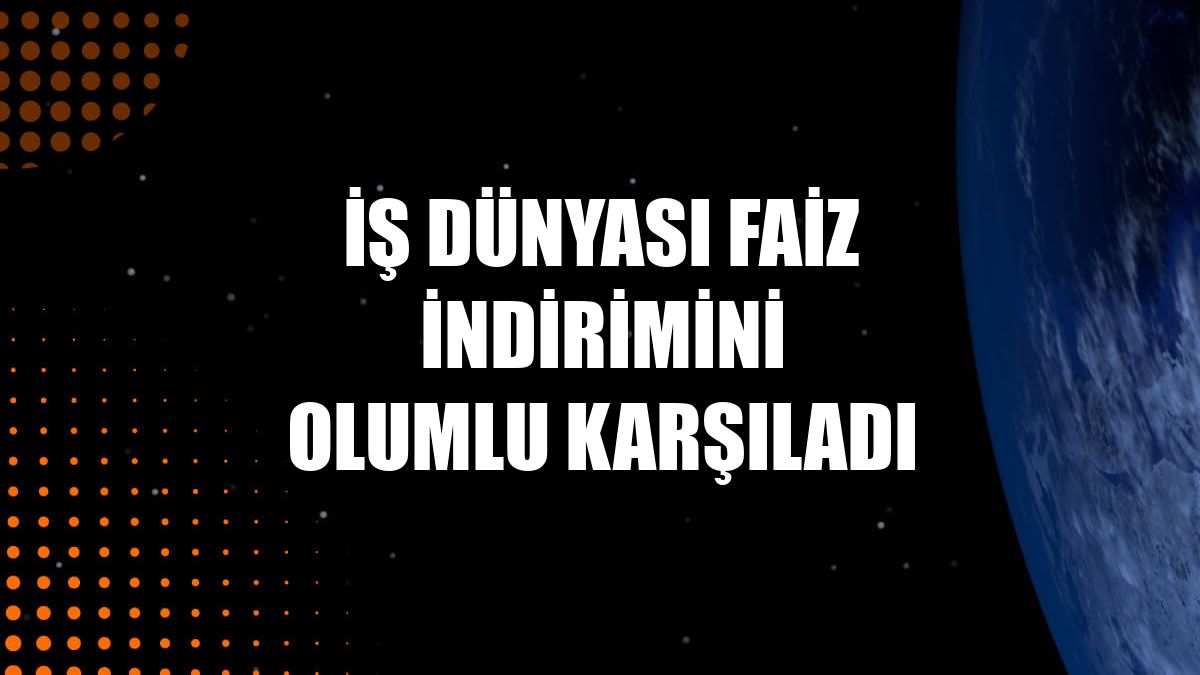 İş dünyası faiz indirimini olumlu karşıladı