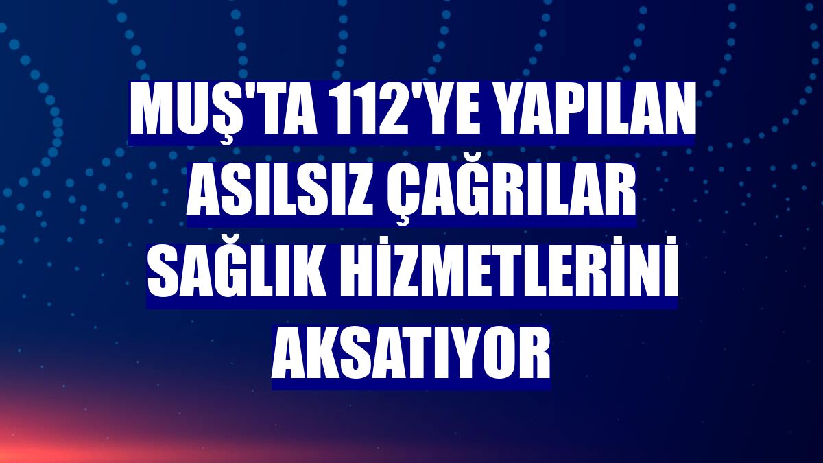 Muş'ta 112'ye yapılan asılsız çağrılar sağlık hizmetlerini aksatıyor