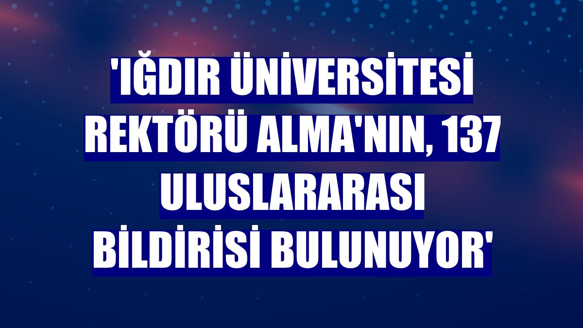 'Iğdır Üniversitesi Rektörü Alma'nın, 137 uluslararası bildirisi bulunuyor'