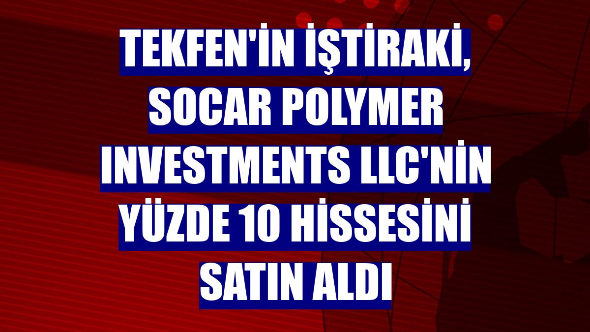 Tekfen'in iştiraki, SOCAR Polymer Investments LLC'nin yüzde 10 hissesini satın aldı