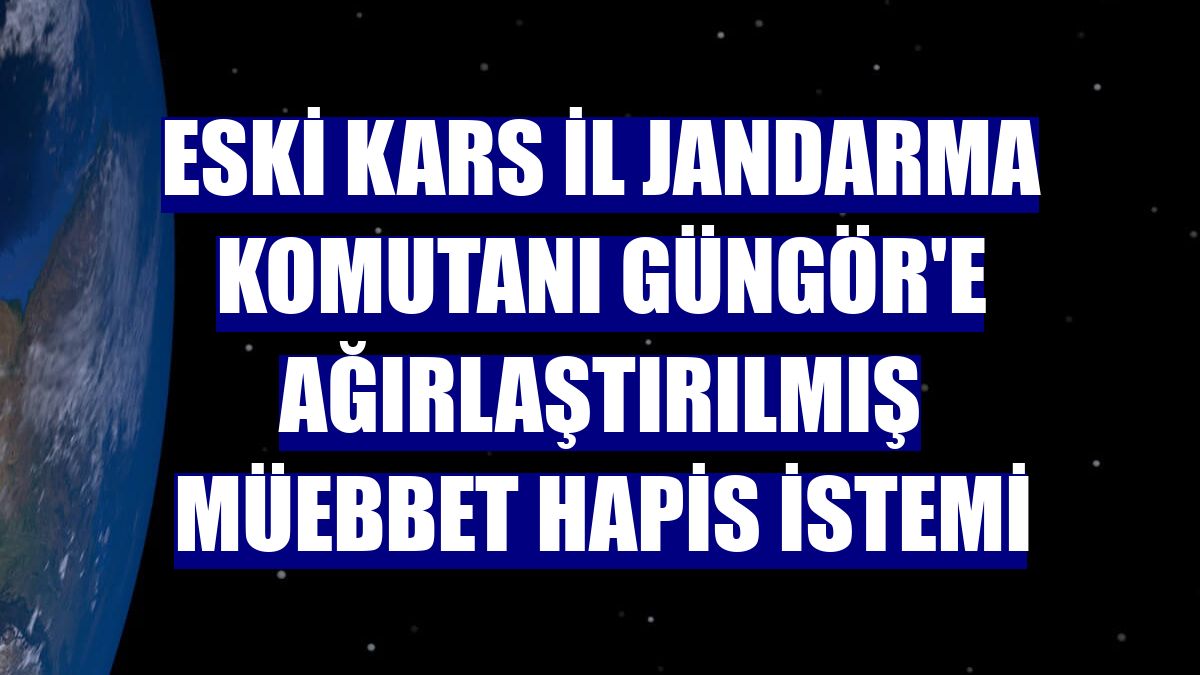 Eski Kars İl Jandarma Komutanı Güngör'e ağırlaştırılmış müebbet hapis istemi