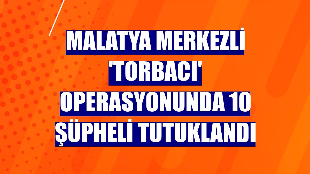 Malatya merkezli 'torbacı' operasyonunda 10 şüpheli tutuklandı