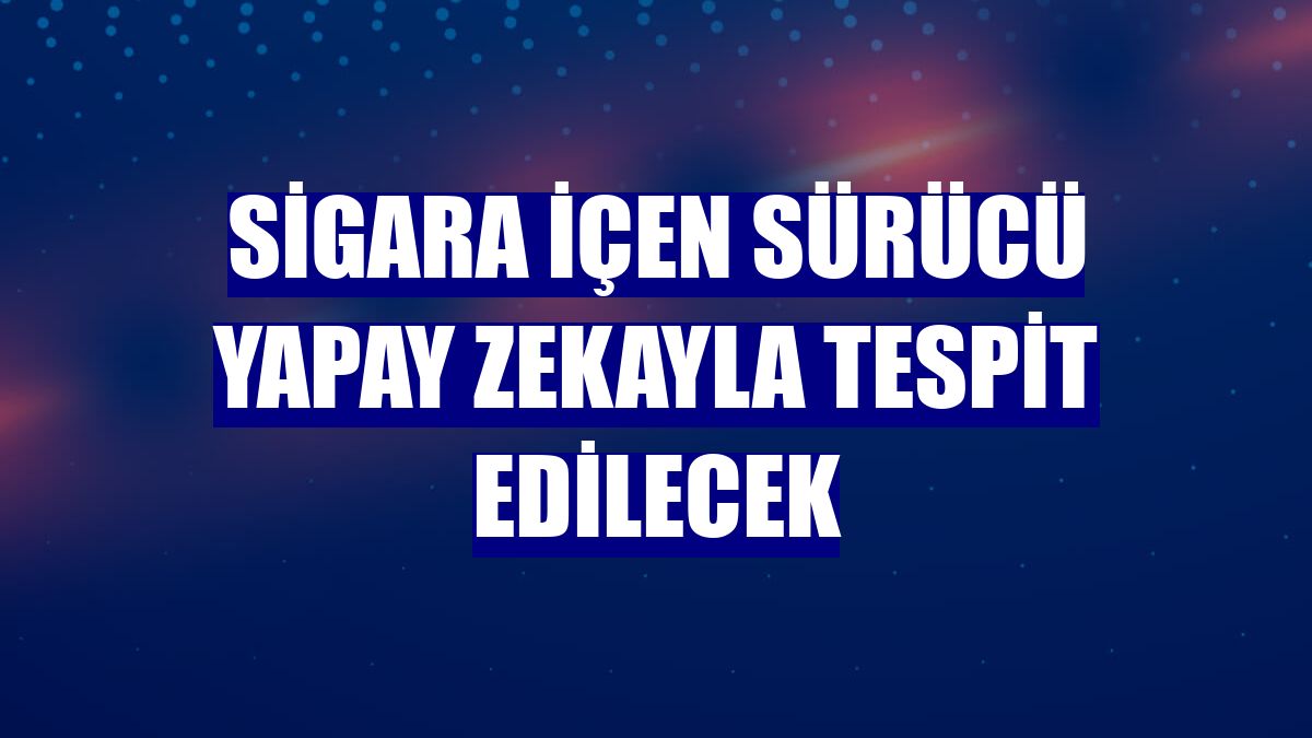 Sigara içen sürücü yapay zekayla tespit edilecek